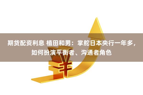 期货配资利息 植田和男:掌舵日本央行一年多,如何扮演平衡者、沟通者角色