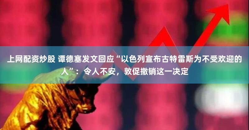 上网配资炒股 谭德塞发文回应“以色列宣布古特雷斯为不受欢迎的人”:令人不安,敦促撤销这一决定