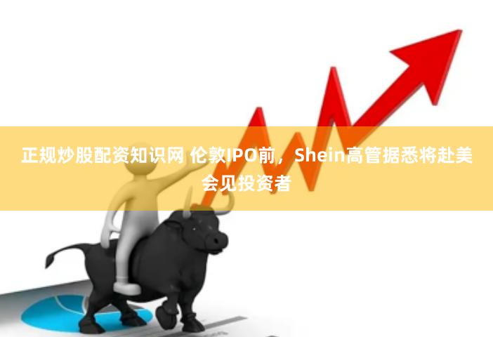 正规炒股配资知识网 伦敦IPO前,Shein高管据悉将赴美会见投资者