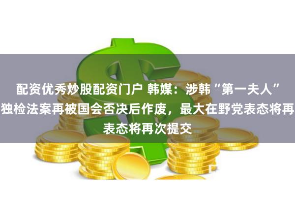 配资优秀炒股配资门户 韩媒:涉韩“第一夫人”金建希独检法案再被国会否决后作废,最大在野党表态将再次提交
