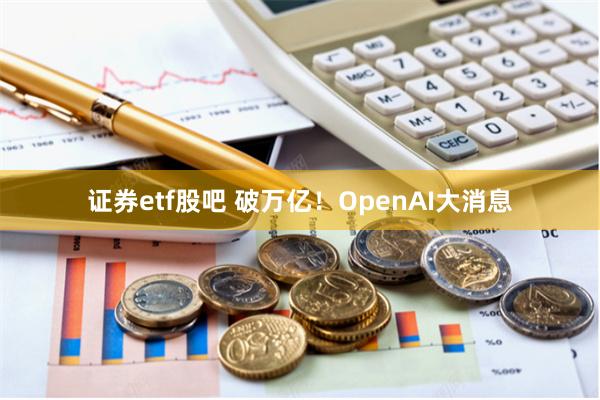 证券etf股吧 破万亿!OpenAI大消息