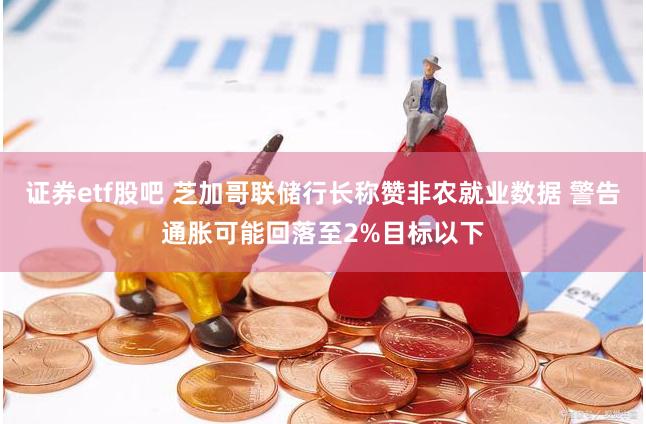 证券etf股吧 芝加哥联储行长称赞非农就业数据 警告通胀可能回落至2%目标以下