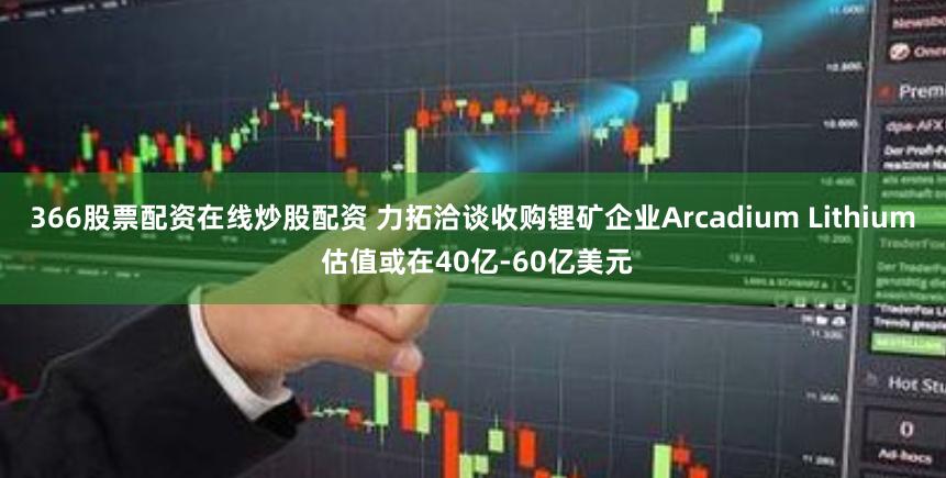 366股票配资在线炒股配资 力拓洽谈收购锂矿企业Arcadium Lithium 估值或在40亿-60亿美元
