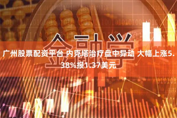 广州股票配资平台 内克塔治疗盘中异动 大幅上涨5.38%报1.37美元