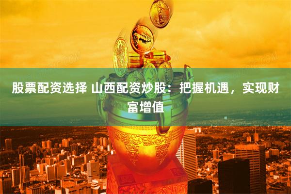 股票配资选择 山西配资炒股:把握机遇,实现财富增值