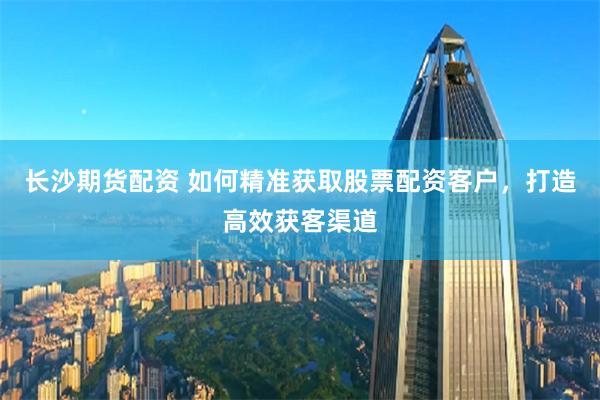 长沙期货配资 如何精准获取股票配资客户,打造高效获客渠道