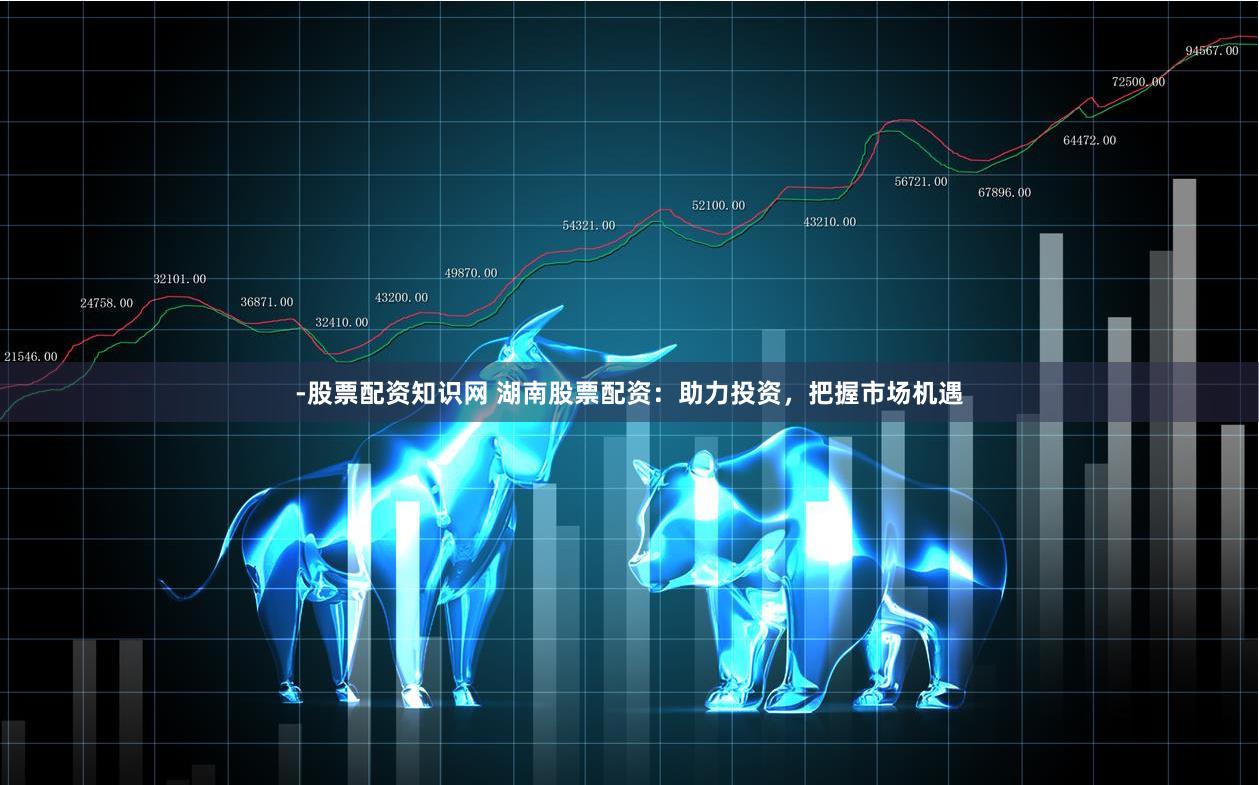 -股票配资知识网 湖南股票配资:助力投资,把握市场机遇