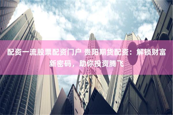 配资一流股票配资门户 贵阳期货配资:解锁财富新密码,助你投资腾飞