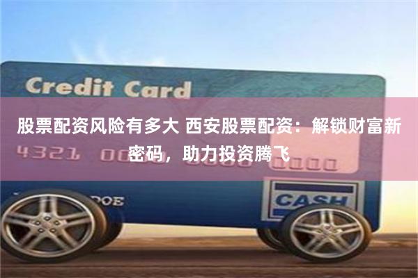 股票配资风险有多大 西安股票配资:解锁财富新密码,助力投资腾飞
