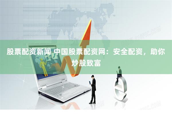 股票配资新闻 中国股票配资网:安全配资,助你炒股致富