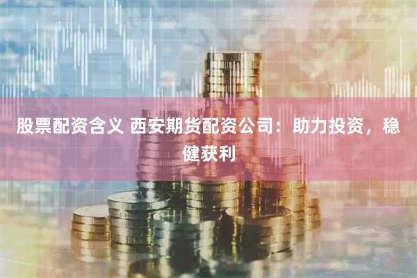 股票配资含义 西安期货配资公司：助力投资，稳健获利