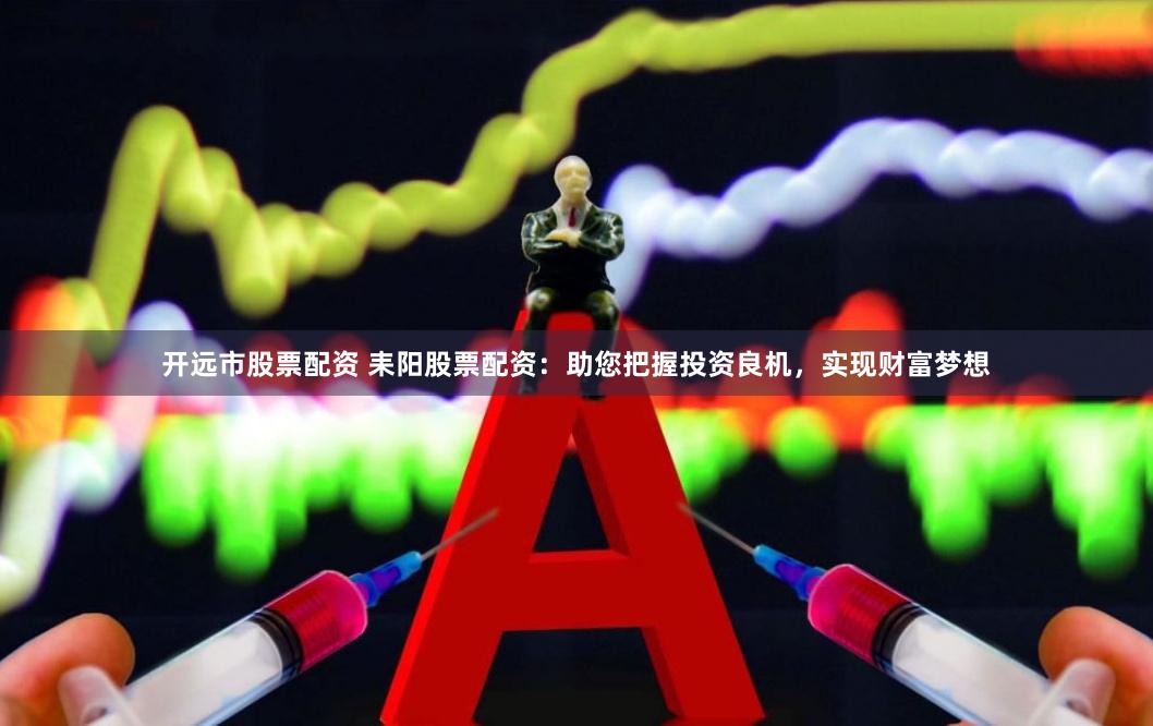 开远市股票配资 耒阳股票配资:助您把握投资良机,实现财富梦想