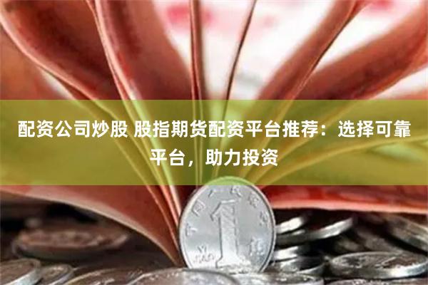 配资公司炒股 股指期货配资平台推荐:选择可靠平台,助力投资
