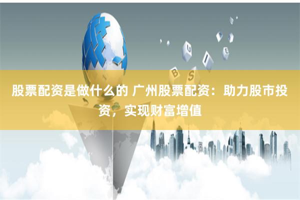 股票配资是做什么的 广州股票配资:助力股市投资,实现财富增值