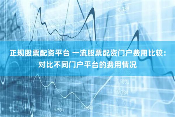 正规股票配资平台 一流股票配资门户费用比较:对比不同门户平台的费用情况