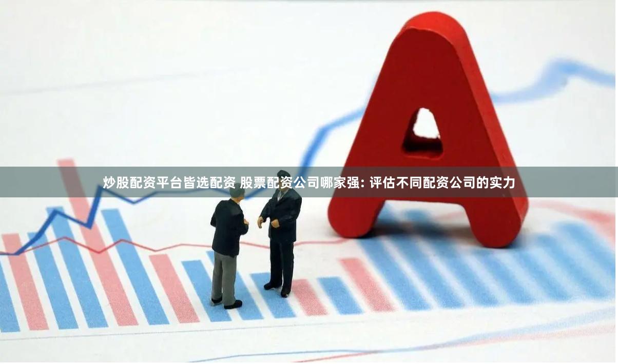 炒股配资平台皆选配资 股票配资公司哪家强: 评估不同配资公司的实力