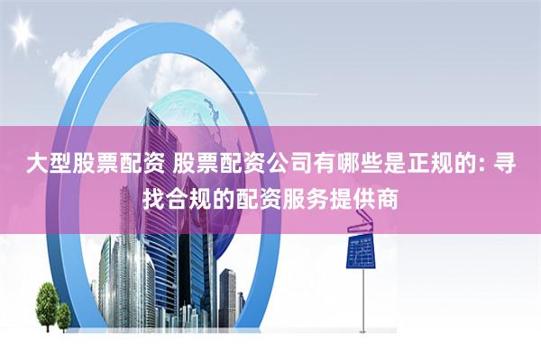 大型股票配资 股票配资公司有哪些是正规的: 寻找合规的配资服务提供商