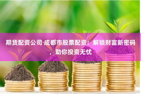 期货配资公司 成都市股票配资：解锁财富新密码，助你投资无忧