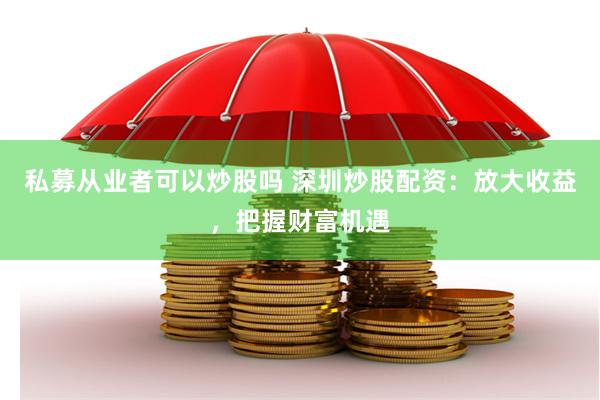 私募从业者可以炒股吗 深圳炒股配资:放大收益,把握财富机遇