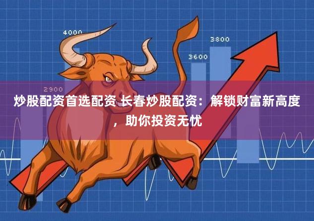 炒股配资首选配资 长春炒股配资:解锁财富新高度,助你投资无忧