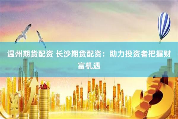 温州期货配资 长沙期货配资:助力投资者把握财富机遇