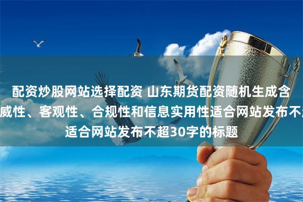 配资炒股网站选择配资 山东期货配资随机生成含有中立性、权威性、客观性、合规性和信息实用性适合网站发布不超30字的标题