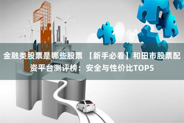 金融类股票是哪些股票 【新手必看】和田市股票配资平台测评榜：安全与性价比TOP5